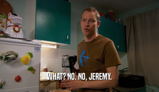 WHAT? NO. NO, JEREMY.  
