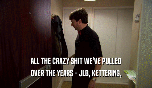 ALL THE CRAZY SHIT WE'VE PULLED OVER THE YEARS - JLB, KETTERING, 