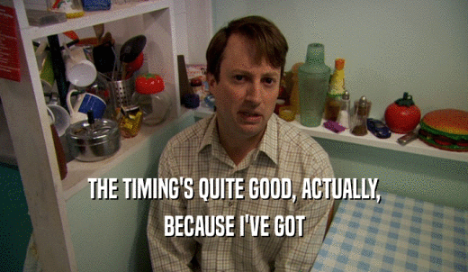 THE TIMING'S QUITE GOOD, ACTUALLY, BECAUSE I'VE GOT 