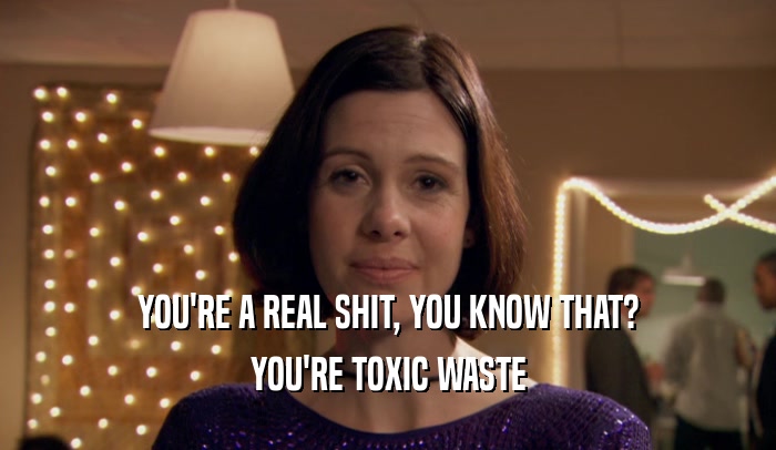 YOU'RE A REAL SHIT, YOU KNOW THAT?
 YOU'RE TOXIC WASTE
 