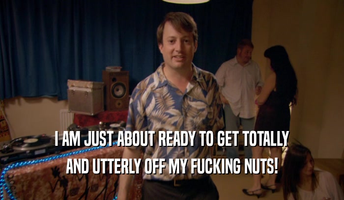 I AM JUST ABOUT READY TO GET TOTALLY AND UTTERLY OFF MY FUCKING NUTS! 