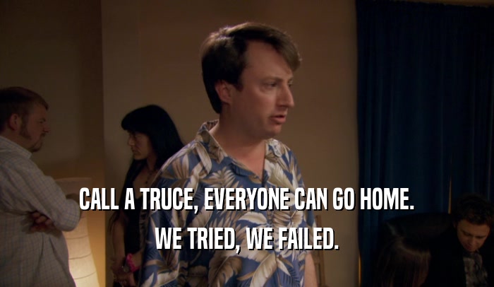 CALL A TRUCE, EVERYONE CAN GO HOME. WE TRIED, WE FAILED. 