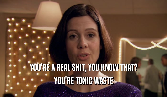 YOU'RE A REAL SHIT, YOU KNOW THAT? YOU'RE TOXIC WASTE 