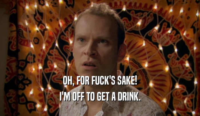 OH, FOR FUCK'S SAKE! I'M OFF TO GET A DRINK. 