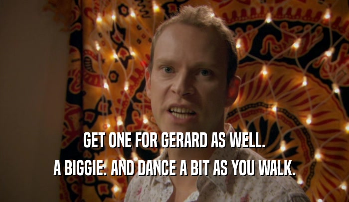GET ONE FOR GERARD AS WELL. A BIGGIE. AND DANCE A BIT AS YOU WALK. 