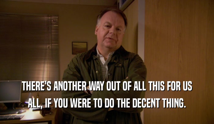 THERE'S ANOTHER WAY OUT OF ALL THIS FOR US ALL, IF YOU WERE TO DO THE DECENT THING. 