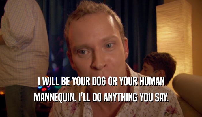 I WILL BE YOUR DOG OR YOUR HUMAN MANNEQUIN. I'LL DO ANYTHING YOU SAY. 