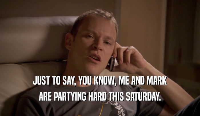 JUST TO SAY, YOU KNOW, ME AND MARK ARE PARTYING HARD THIS SATURDAY. 