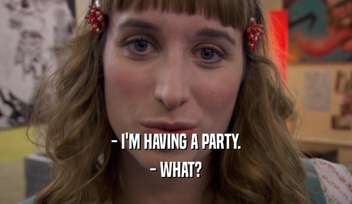 - I'M HAVING A PARTY.
 - WHAT?
 
