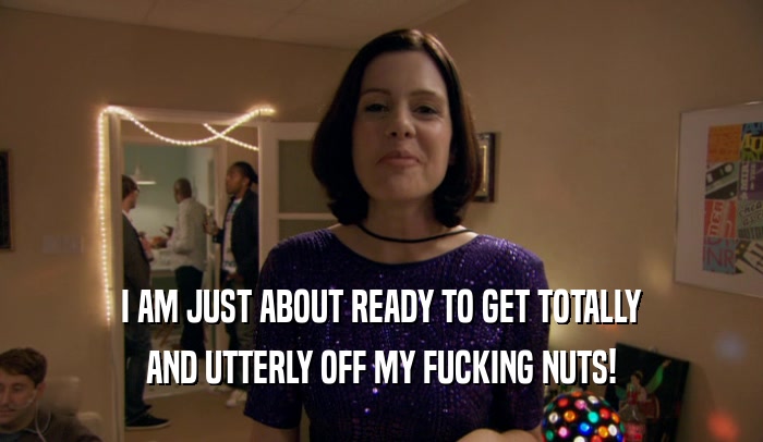 I AM JUST ABOUT READY TO GET TOTALLY AND UTTERLY OFF MY FUCKING NUTS! 
