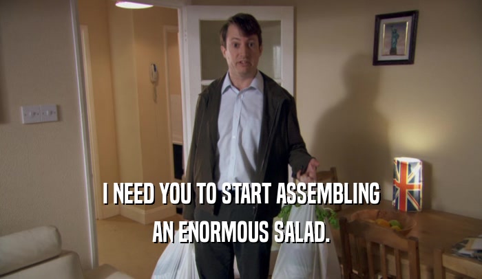 I NEED YOU TO START ASSEMBLING
 AN ENORMOUS SALAD.
 