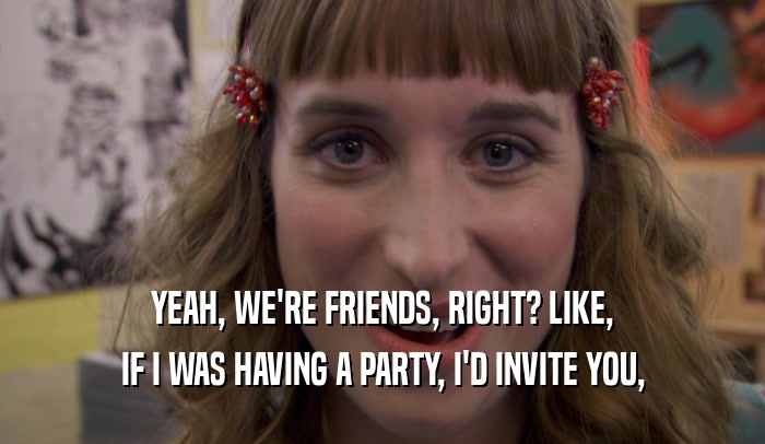 YEAH, WE'RE FRIENDS, RIGHT? LIKE, IF I WAS HAVING A PARTY, I'D INVITE YOU, 