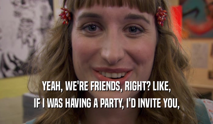 YEAH, WE'RE FRIENDS, RIGHT? LIKE, IF I WAS HAVING A PARTY, I'D INVITE YOU, 