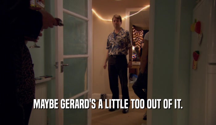 MAYBE GERARD'S A LITTLE TOO OUT OF IT.  