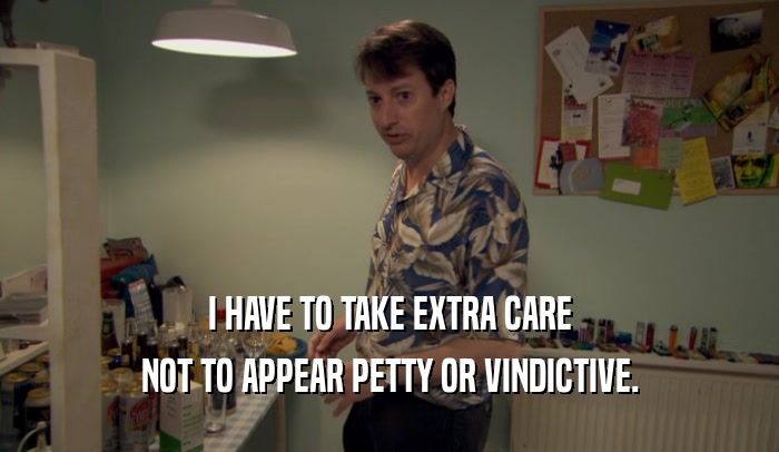 I HAVE TO TAKE EXTRA CARE NOT TO APPEAR PETTY OR VINDICTIVE. 