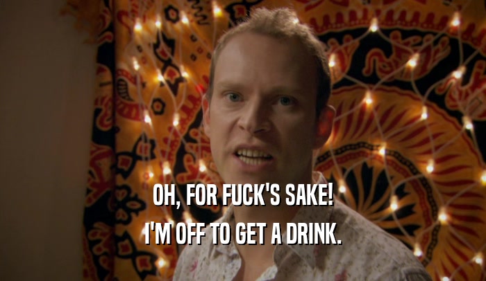 OH, FOR FUCK'S SAKE! I'M OFF TO GET A DRINK. 