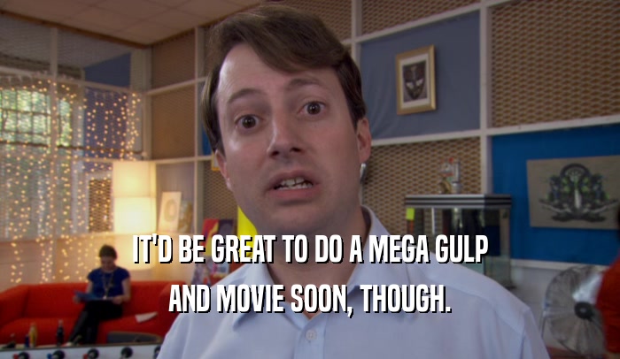 IT'D BE GREAT TO DO A MEGA GULP
 AND MOVIE SOON, THOUGH.
 