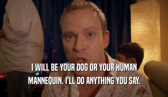 I WILL BE YOUR DOG OR YOUR HUMAN
 MANNEQUIN. I'LL DO ANYTHING YOU SAY.
 