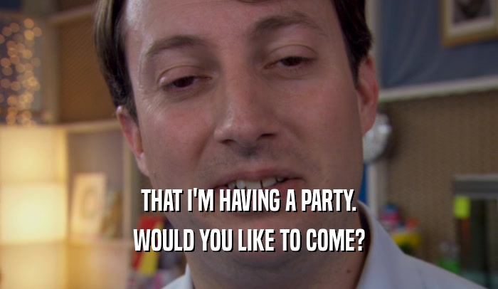 THAT I'M HAVING A PARTY. WOULD YOU LIKE TO COME? 