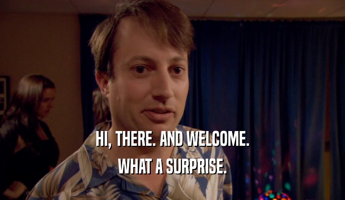 HI, THERE. AND WELCOME. WHAT A SURPRISE. 