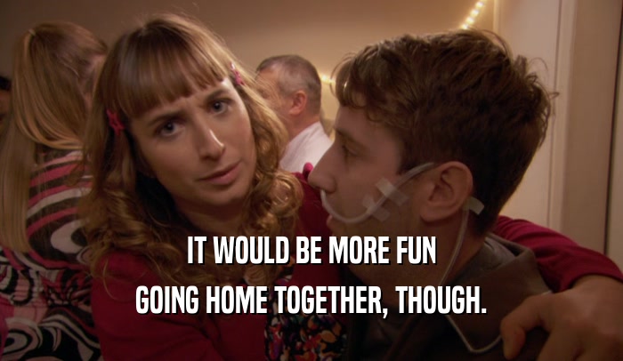 IT WOULD BE MORE FUN GOING HOME TOGETHER, THOUGH. 