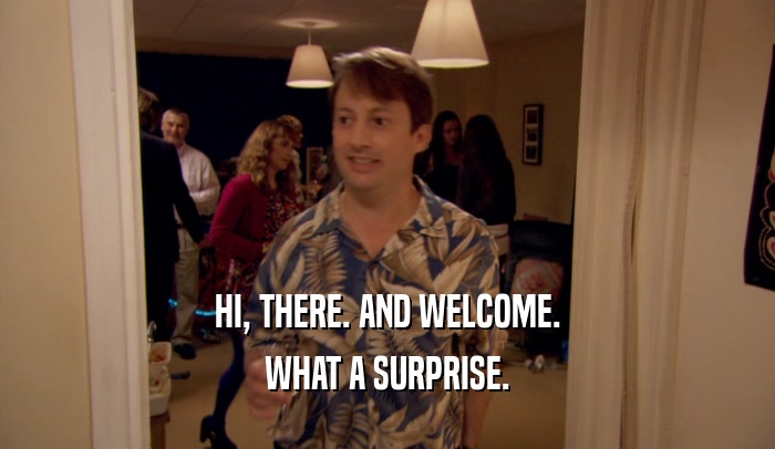 HI, THERE. AND WELCOME. WHAT A SURPRISE. 