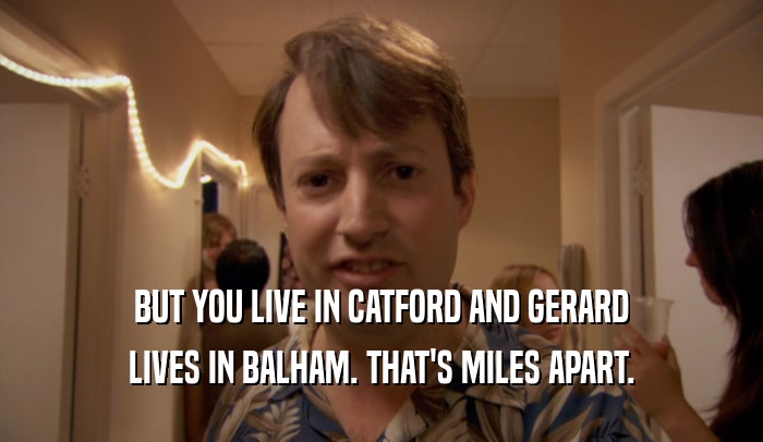 BUT YOU LIVE IN CATFORD AND GERARD LIVES IN BALHAM. THAT'S MILES APART. 