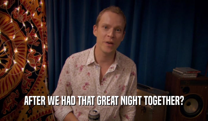 AFTER WE HAD THAT GREAT NIGHT TOGETHER?  