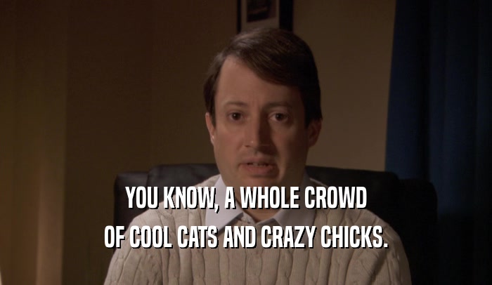 YOU KNOW, A WHOLE CROWD OF COOL CATS AND CRAZY CHICKS. 