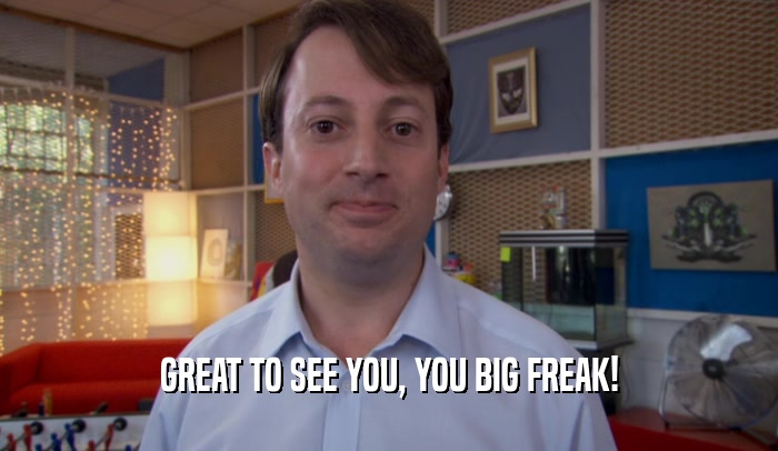 GREAT TO SEE YOU, YOU BIG FREAK!  