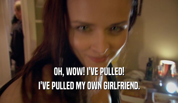 OH, WOW! I'VE PULLED! I'VE PULLED MY OWN GIRLFRIEND. 