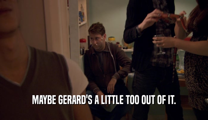 MAYBE GERARD'S A LITTLE TOO OUT OF IT.  