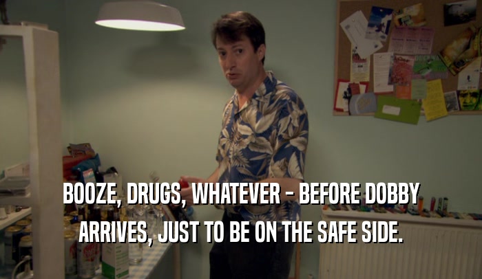 BOOZE, DRUGS, WHATEVER - BEFORE DOBBY ARRIVES, JUST TO BE ON THE SAFE SIDE. 