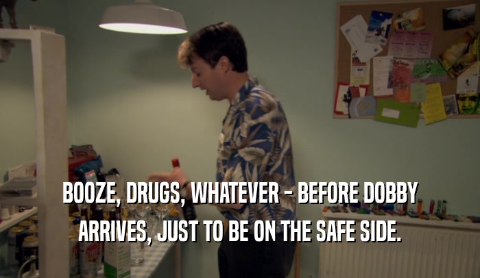 BOOZE, DRUGS, WHATEVER - BEFORE DOBBY ARRIVES, JUST TO BE ON THE SAFE SIDE. 