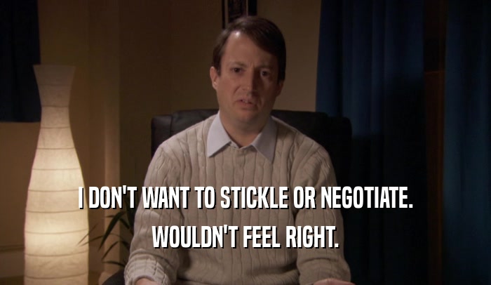 I DON'T WANT TO STICKLE OR NEGOTIATE.
 WOULDN'T FEEL RIGHT.
 