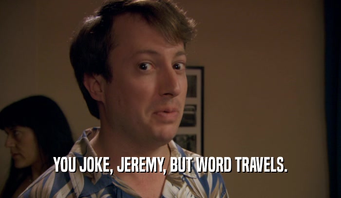 YOU JOKE, JEREMY, BUT WORD TRAVELS.  