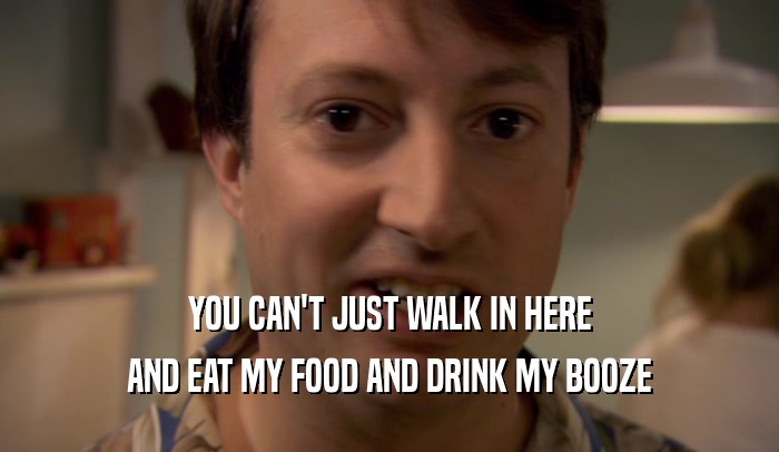 YOU CAN'T JUST WALK IN HERE
 AND EAT MY FOOD AND DRINK MY BOOZE
 
