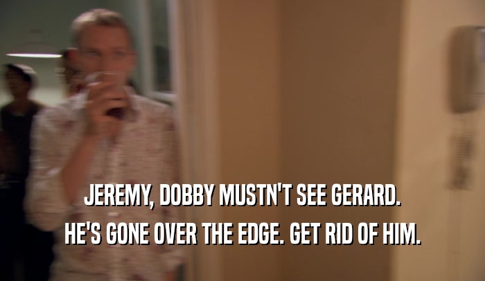 JEREMY, DOBBY MUSTN'T SEE GERARD.
 HE'S GONE OVER THE EDGE. GET RID OF HIM.
 