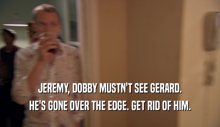 JEREMY, DOBBY MUSTN'T SEE GERARD. HE'S GONE OVER THE EDGE. GET RID OF HIM. 