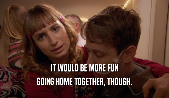 IT WOULD BE MORE FUN GOING HOME TOGETHER, THOUGH. 