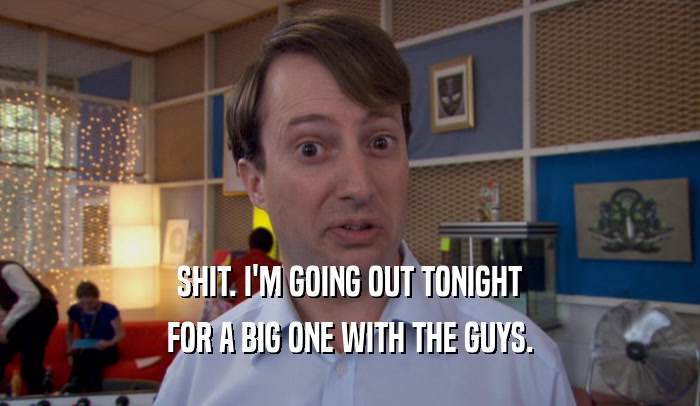 SHIT. I'M GOING OUT TONIGHT FOR A BIG ONE WITH THE GUYS. 