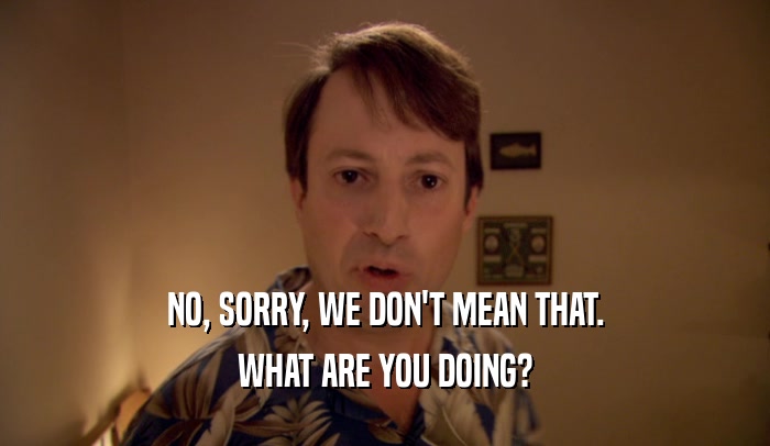 NO, SORRY, WE DON'T MEAN THAT. WHAT ARE YOU DOING? 