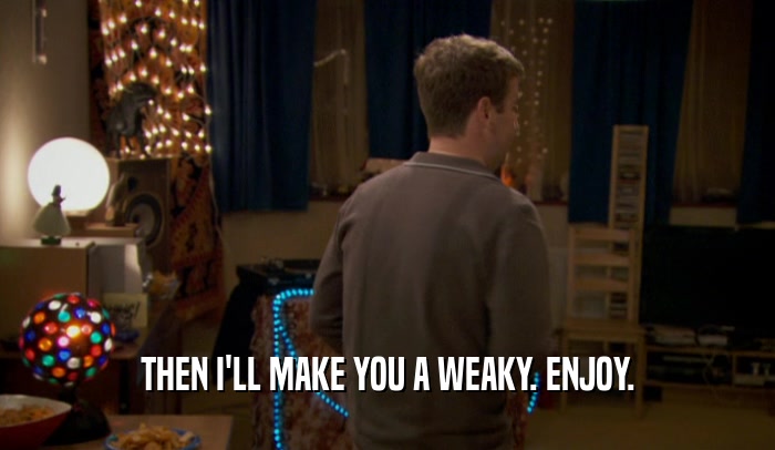 THEN I'LL MAKE YOU A WEAKY. ENJOY.  