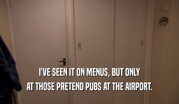 I'VE SEEN IT ON MENUS, BUT ONLY AT THOSE PRETEND PUBS AT THE AIRPORT. 