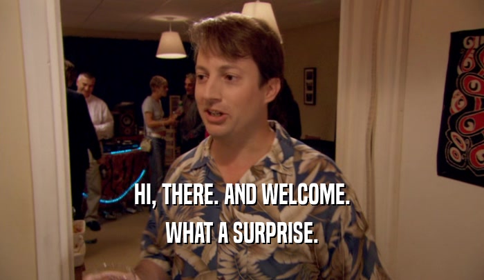 HI, THERE. AND WELCOME. WHAT A SURPRISE. 