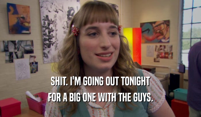 SHIT. I'M GOING OUT TONIGHT FOR A BIG ONE WITH THE GUYS. 