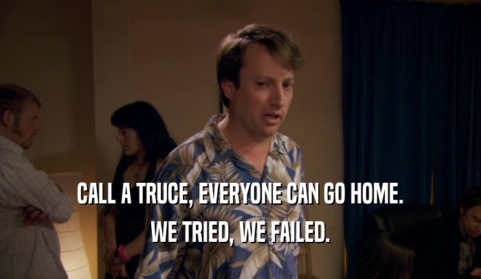 CALL A TRUCE, EVERYONE CAN GO HOME. WE TRIED, WE FAILED. 