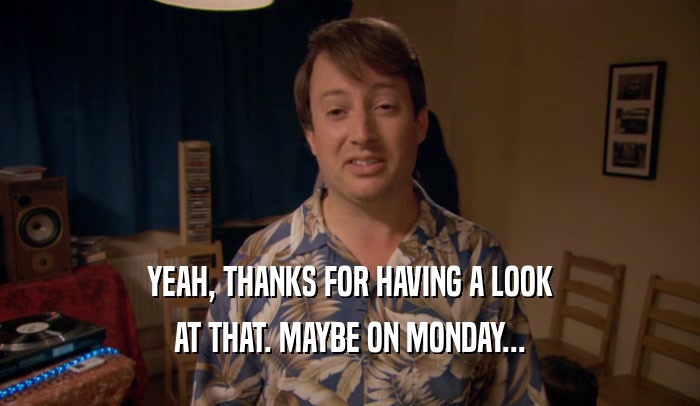 YEAH, THANKS FOR HAVING A LOOK AT THAT. MAYBE ON MONDAY... 