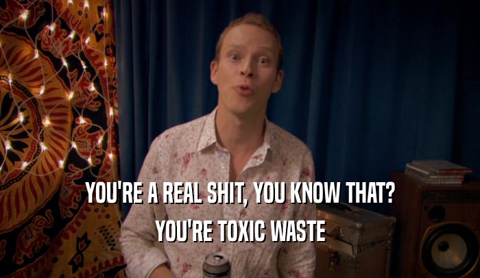YOU'RE A REAL SHIT, YOU KNOW THAT?
 YOU'RE TOXIC WASTE
 