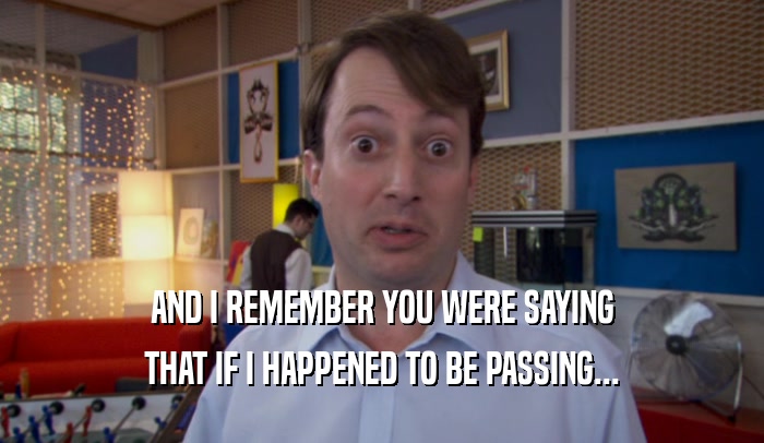 AND I REMEMBER YOU WERE SAYING THAT IF I HAPPENED TO BE PASSING... 